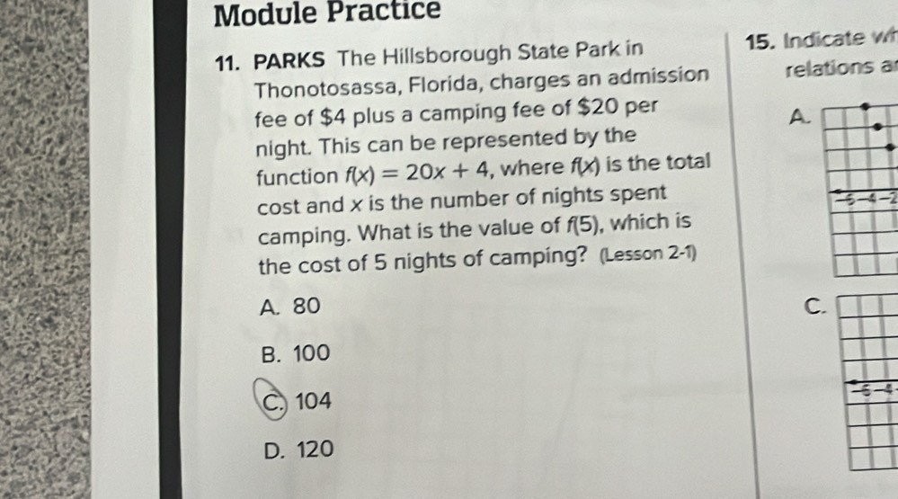 Module Practice
11. PARKS The Hillsborough State Park in 15. Indicate wh
Thonotosassa, Florida, charges an admission relations a
fee of $4 plus a camping fee of $20 per
A.
night. This can be represented by the
function f(x)=20x+4 , where f(x) is the total
cost and x is the number of nights spent
-
camping. What is the value of f(5) , which is
the cost of 5 nights of camping? (Lesson 2-1)
A. 80 C.
B. 100
C. 104
5 -4
D. 120