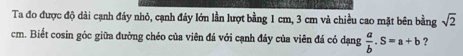 Ta đo được độ dài cạnh đáy nhỏ, cạnh đáy lớn lần lượt bằng 1 cm, 3 cm và chiều cao mặt bên bằng sqrt(2)
cm. Biết cosin góc giữa đường chéo của viên đá với cạnh đáy của viên đá có dạng  a/b .S=a+b ?