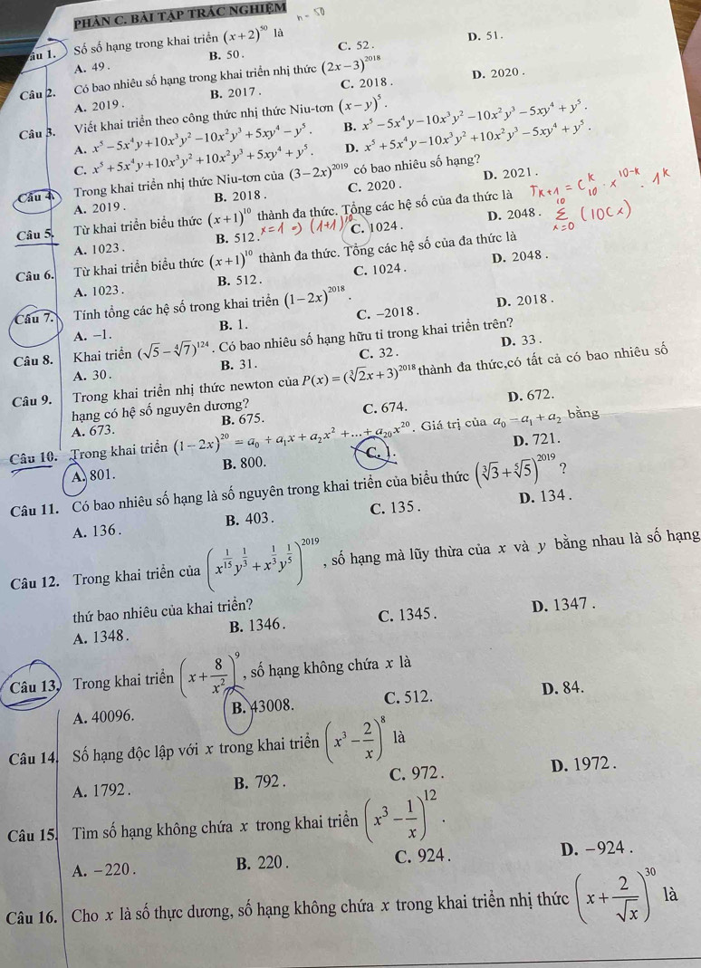 phảN C. Bải TẠP TRÁC NGHIệM h-50
ầu 1. Số số hạng trong khai triển (x+2)^50 là D. 51.
B. 50 C. 52 .
A. 49 .
Câu 2. Có bao nhiêu số hạng trong khai triển nhị thức (2x-3)^2018 D. 2020 .
A. 2019 . B. 2017 . C. 2018 .
Câu B. Viết khai triển theo công thức nhị thức Niu-tơn (x-y)^5. x^5-5x^4y-10x^3y^2-10x^2y^3-5xy^4+y^5.
A. x^5-5x^4y+10x^3y^2-10x^2y^3+5xy^4-y^5. B. x^5+5x^4y-10x^3y^2+10x^2y^3-5xy^4+y^5.
D.
C.
Cầu 4 Trong khai triển nhị thức Niu-tơn của x^5+5x^4y+10x^3y^2+10x^2y^3+5xy^4+y^5. (3-2x)^2019 có bao nhiêu số hạng?
A. 2019 . B. 2018 . C. 2020 . D. 202 1 .
D. 2048 .
Câu 5 Từ khai triển biểu thức (x+1)^10 thành đa thức. Tổng các hệ số của đa thức là
A. 1023 . B. 512 x= C. 1024 .
D. 2048 .
Câu 6. Từ khai triển biểu thức (x+1)^10 thành đa thức. Tổng các hệ số của đa thức là
A. 1023 . B. 512 . C. 1024 .
Câu 7. Tính tổng các he số trong khai triển (1-2x)^2018
D. 2018 .
A. -1. B. 1. C. -2018 .
D. 33 .
Câu 8. Khai triển (sqrt(5)-sqrt[4](7))^124. Có bao nhiêu số hạng hữu tỉ trong khai triển trên?
A. 30 . B. 31. C. 32 .
Câu 9. Trong khai triển nhị thức newton của P(x)=(sqrt[3](2)x+3)^2018 thành đa thức,có tất cả có bao nhiêu số
D. 672.
hạng có hệ số nguyên dương? C. 674.
. Giá trị của a_0=a_1+a_2
A. 673. bǎng
D. 721.
Câu 10.  Trong khai triển (1-2x)^20=a_0+a_1x+a_2x^2+...+a_20x^(20) B. 675
A. 801. B. 800. C. 
Câu 11. Có bao nhiêu số hạng là số nguyên trong khai triển của biểu thức (sqrt[3](3)+sqrt[5](5))^2019 ?
A. 136 . B. 403 . C. 135 . D. 134 .
Câu 12. Trong khai triển của (x^(frac 1)15y^(frac 1)3+x^(frac 1)3y^(frac 1)5)^2019 , số hạng mà lũy thừa của x và y bằng nhau là số hạng
thứ bao nhiêu của khai triền?
A. 1348. B. 1346 . C. 1345 . D. 1347 .
Câu 13, Trong khai triển (x+ 8/x^2 )^9 , số hạng không chứa x là
A. 40096. B. 43008. C. 512.
D. 84.
Câu 14. Số hạng độc lập với x trong khai triển (x^3- 2/x )^8: là
A. 1792 . B. 792 . C. 972 . D. 1972 .
Câu 15. Tìm số hạng không chứa x trong khai triển (x^3- 1/x )^12.
A. -220 . B. 220 . C. 924 . D. -924 .
Câu 16. Cho x là số thực dương, số hạng không chứa x trong khai triển nhị thức (x+ 2/sqrt(x) )^30 là