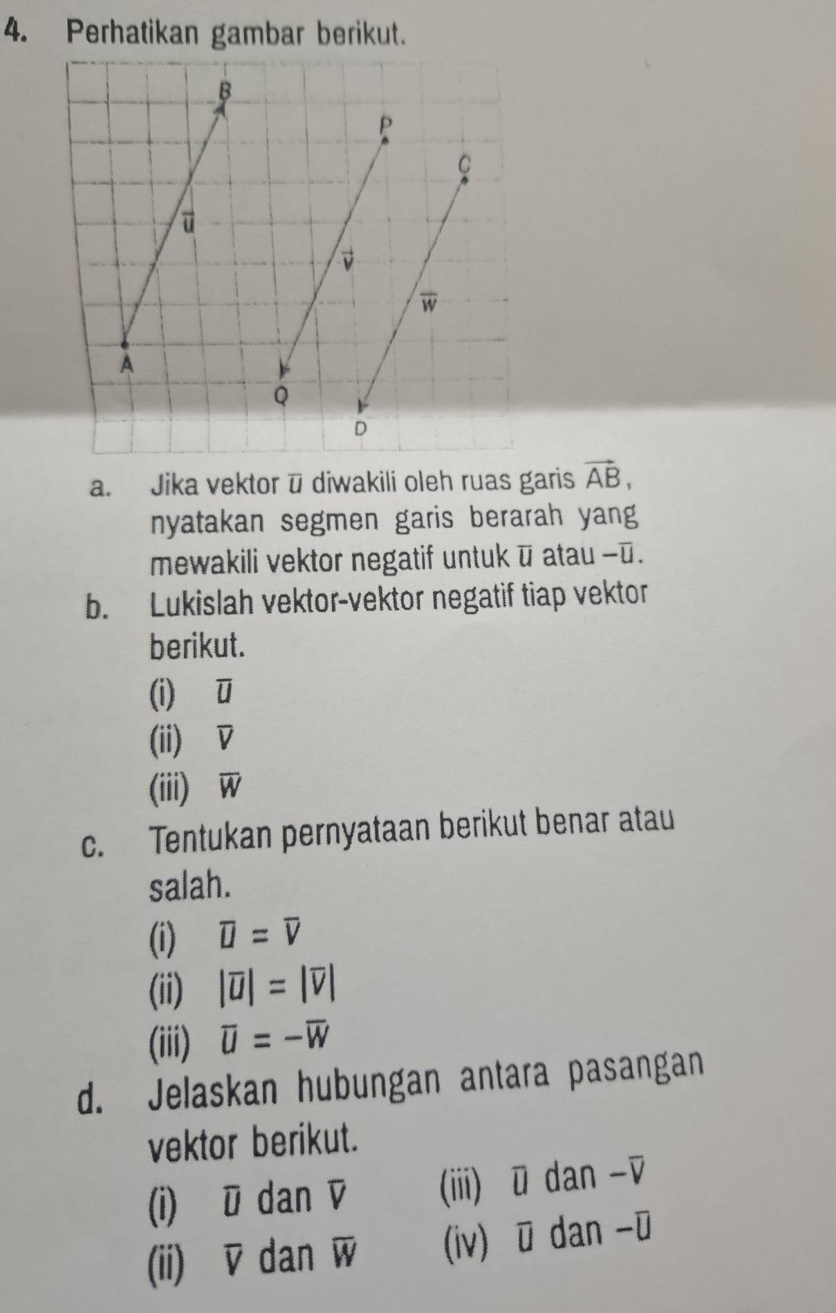 Perhatikan gambar berikut. 
a. Jika vektor ū diwakili oleh ruas garis vector AB, 
nyatakan segmen garis berarah yang 
mewakili vektor negatif untuk ū atau - ū. 
b. Lukislah vektor-vektor negatif tiap vektor 
berikut. 
(i) ū
(ii) D
(iii) overline W
c. Tentukan pernyataan berikut benar atau 
salah. 
(i) overline U=overline V
(ii) |overline u|=|overline v|
(iii) overline U=-overline W
d. Jelaskan hubungan antara pasangan 
vektor berikut. 
(i) U dan v (iii) ū dan -▽ 
(ii) overline V dan overline W (iv) ū dan - ū