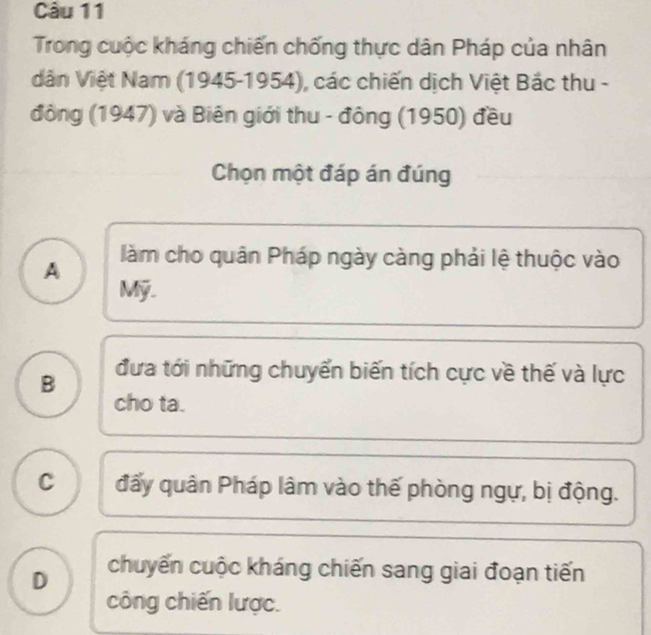 Trong cuộc kháng chiến chống thực dân Pháp của nhân
dân Việt Nam (1945-1954), các chiến dịch Việt Bắc thu -
đồng (1947) và Biên giới thu - đông (1950) đều
Chọn một đáp án đúng
A
làm cho quân Pháp ngày càng phải lệ thuộc vào
Mỹ.
B
đưa tới những chuyển biến tích cực về thế và lực
cho ta.
C đấy quân Pháp lâm vào thế phòng ngự, bị động.
D
chuyến cuộc kháng chiến sang giai đoạn tiến
công chiến lược.