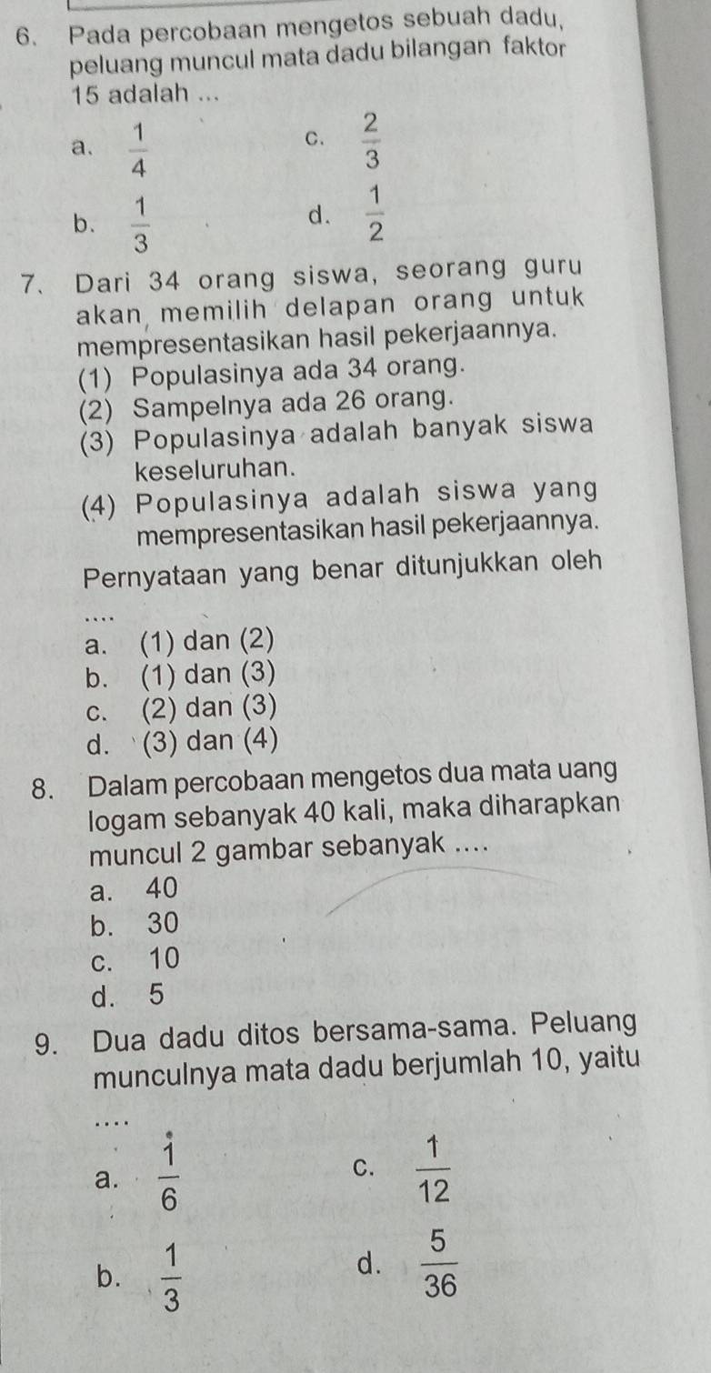 Pada percobaan mengetos sebuah dadu,
peluang muncul mata dadu bilangan faktor
15 adalah ...
C.
a.  1/4   2/3 
b.  1/3 
d.  1/2 
7. Dari 34 orang siswa, seorang guru
akan memilih delapan orang untuk
mempresentasikan hasil pekerjaannya.
(1) Populasinya ada 34 orang.
(2) Sampelnya ada 26 orang.
(3) Populasinya adalah banyak siswa
keseluruhan.
(4) Populasinya adalah siswa yang
mempresentasikan hasil pekerjaannya.
Pernyataan yang benar ditunjukkan oleh
_
a. (1) dan (2)
b. (1) dan (3)
c. (2) dan (3)
d. (3) dan (4)
8. Dalam percobaan mengetos dua mata uang
logam sebanyak 40 kali, maka diharapkan
muncul 2 gambar sebanyak ....
a. 40
b. 30
c. 10
d. 5
9. Dua dadu ditos bersama-sama. Peluang
munculnya mata dadu berjumlah 10, yaitu
_
..
a.  i/6   1/12 
C.
b.  1/3 
d.  5/36 