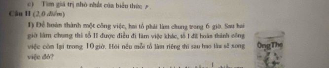 Tìm giá trị nhỏ nhất của biểu thức p 
Câu II (2,0 điểm) 
1) Để hoàn thành một công việc, hai tổ phải làm chung trong 6 giờ. Sau hai 
giờ làm chung thì tổ II được điều đi làm việc khác, tổ I đã hoàn thành công 
việc còn lại trong 10 giờ, Hỏi nều mỗi tổ làm riêng thì sau bao lầu sẽ xong ÔngThe 
việe đó?