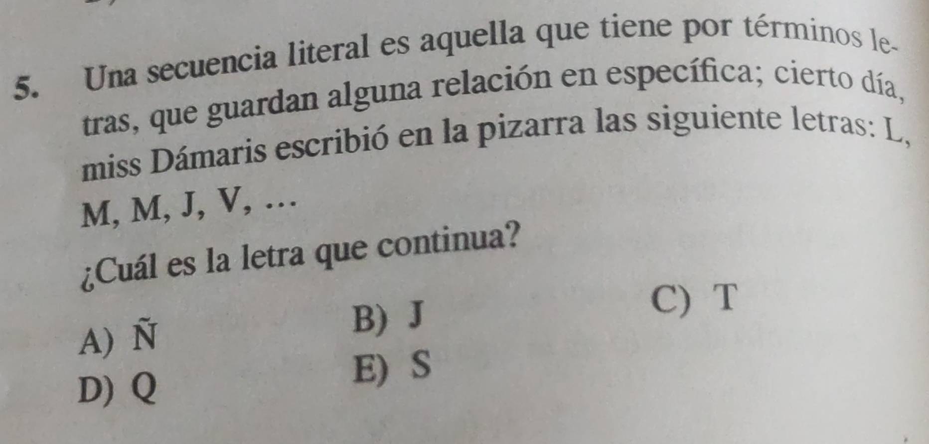 Una secuencia literal es aquella que tiene por términos le-
tras, que guardan alguna relación en específica; cierto día,
miss Dámaris escribió en la pizarra las siguiente letras: L,
M, M, J, V, …
¿Cuál es la letra que continua?
A) N
B) J
C) T
D) Q
E) S