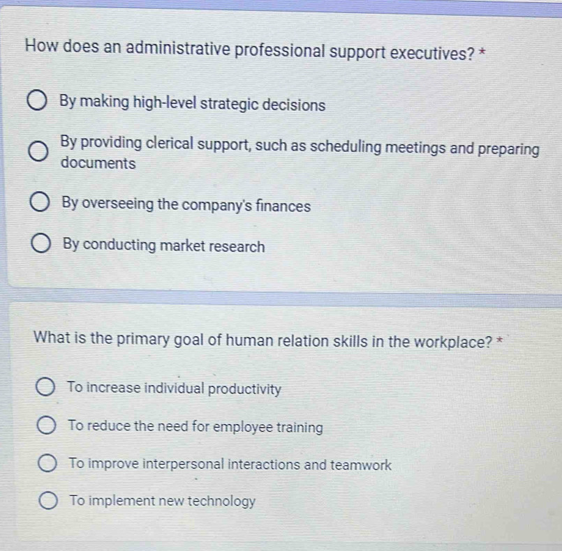 How does an administrative professional support executives? *
By making high-level strategic decisions
By providing clerical support, such as scheduling meetings and preparing
documents
By overseeing the company's finances
By conducting market research
What is the primary goal of human relation skills in the workplace? *
To increase individual productivity
To reduce the need for employee training
To improve interpersonal interactions and teamwork
To implement new technology