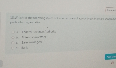 Time left
18.Which of the following is/are not external users of accounting information provided b
particular organization
a. Federal Revenue Authority
b. Potential investors
c. Sales managers
d. Bank
Next page