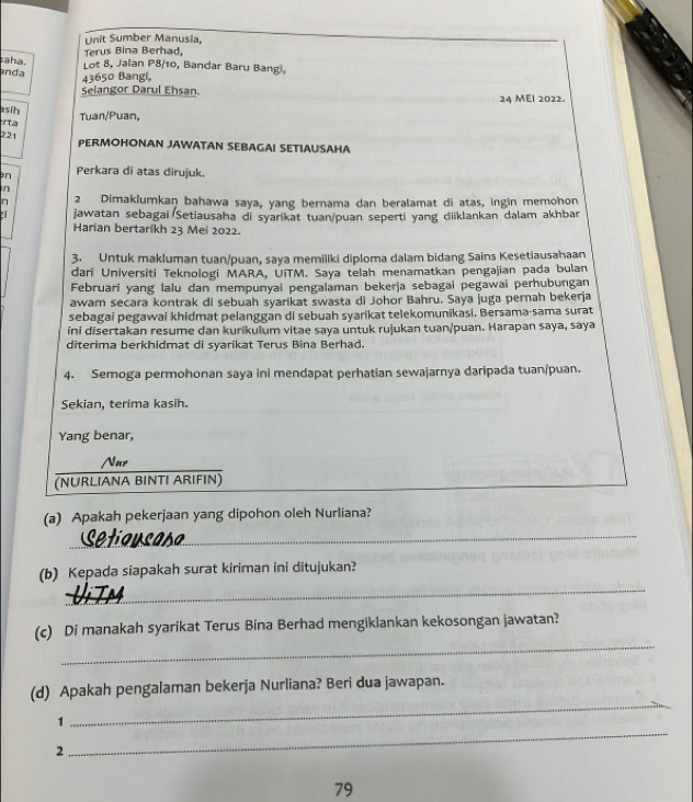 Unit Sumber Manusia.
Terus Bina Berhad,
aha. Lot 8, Jalan P8/10, Bandar Baru Bangi,
anda
43650 Bangi,
Selangor Darul Ehsan. 24 MEI 2022.
sih
ta Tuan/Puan,
221 PERMOHONAN JAWATAN SEBAGAI SETIAUSAHA
an Perkara di atas dirujuk.
n
2 Dimaklumkan bahawa saya, yang bernama dan beralamat di atas, ingin memohon
jawatan sebagai Setiausaha di syarikat tuan/puan seperti yang diiklankan dalam akhbar
Harian bertarikh 23 Mei 2022.
3. Untuk makluman tuan/puan, saya memiliki diploma dalam bidang Sains Kesetiausahaan
dari Universiti Teknologi MARA, UiTM. Saya telah menamatkan pengajian pada bulan
Februari yang lalu dan mempunyai pengalaman bekerja sebagai pegawai perhubungan
awam secara kontrak di sebuah syarikat swasta di Johor Bahru. Saya juga pernah bekerja
sebagai pegawai khidmat pelanggan di sebuah syarikat telekomunikasi. Bersama-sama surat
ini disertakan resume dan kurikulum vitae saya untuk rujukan tuan/puan. Harapan saya, saya
diterima berkhidmat di syarikat Terus Bina Berhad.
4. Semoga permohonan saya ini mendapat perhatian sewajarnya daripada tuan/puan.
Sekian, terima kasih.
Yang benar,
Nur
(NURLIANA BINTI ARIFIN)
_
(a) Apakah pekerjaan yang dipohon oleh Nurliana?
_
(b) Kepada siapakah surat kiriman ini ditujukan?
_
(c) Di manakah syarikat Terus Bina Berhad mengiklankan kekosongan jawatan?
(d) Apakah pengalaman bekerja Nurliana? Beri dua jawapan.
1
_
2
_
79