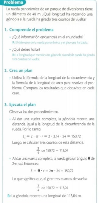 Problema 
La rueda panorámica de un parque de diversiones tiene 
un diámetro de 48 m. ¿Qué longitud ha recorrido una 
góndola si la rueda ha girado tres cuartos de vuelta? 
1. Comprende el problema 
¿Qué información encuentras en el enunciado? 
R: El diámetro de la rueda panorámica y el giro que ha dado. 
¿Qué debes hallar? 
R: La longitud que recorre una góndola cuando la rueda ha giradó 
tres cuartos de vuelta. 
2. Crea un plan 
* Utiliza la fórmula de la longitud de la circunferencia y 
la fórmula de la longitud de arco para resolver el pro- 
blema. Compara los resultados que obtuviste en cada 
caso. 
3. Ejecuta el plan 
Observa los dos procedimientos. 
Al dar una vuelta completa, la góndola recorre una 
distancia igual a la longitud de la circunferencia de la 
rueda. Por lo tanto:
L=2· π · r=2· 3,14· 24=150,72
Luego, se calculan tres cuartos de esta distancia.
 3/4  de 150,72=113.04
Al dar una vuelta completa, la rueda gira un ángulo θ de
2π rad. Entonces:
S=θ · r=2π · 24=150,72
Lo que significa que, al girar tres cuartos de vuelta:
 3/4  de 150,72=113,04
R: La góndola recorre una longitud de 113,04 m.