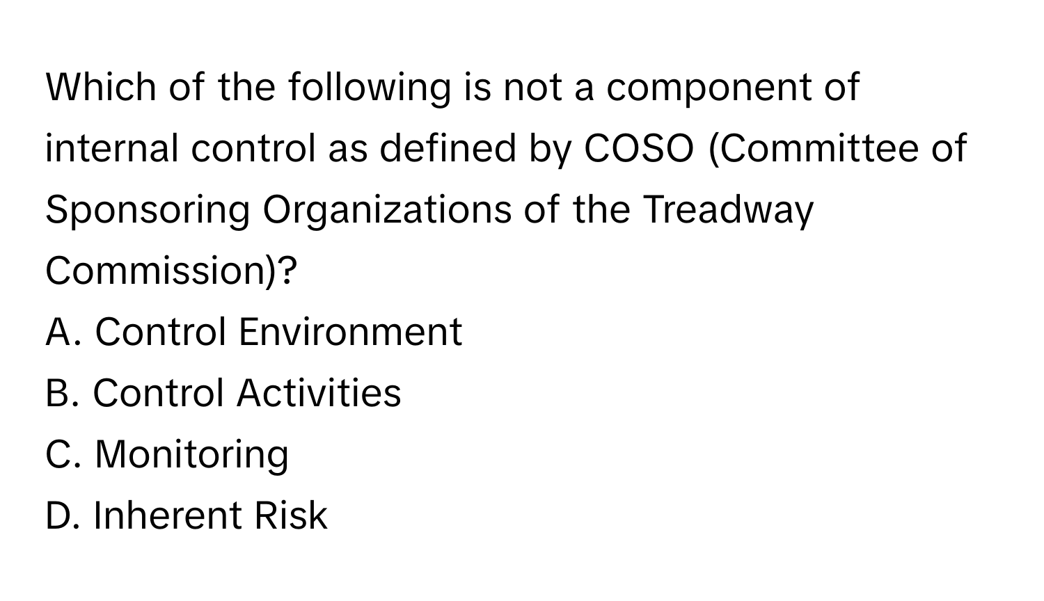 Which of the following is not a component of internal control as defined by COSO (Committee of Sponsoring Organizations of the Treadway Commission)?

A. Control Environment 
B. Control Activities 
C. Monitoring 
D. Inherent Risk