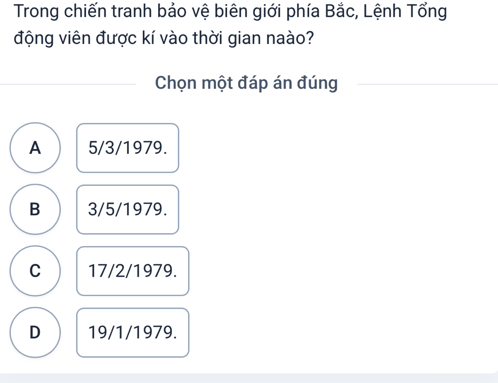 Trong chiến tranh bảo vệ biên giới phía Bắc, Lệnh Tổng
động viên được kí vào thời gian naào?
Chọn một đáp án đúng
A 5/3/1979.
B 3/5/1979.
C 17/2/1979.
D 19/1/1979.