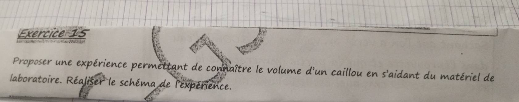 Proposer une expérience permettant de connaître le volume d'un caillou en s'aidant du matériel de 
laboratoire. Réaliser le schéma de l'expérience.