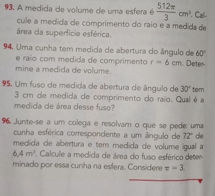 A medida de volume de uma esfera é  512π /3 cm^3. . Cal- 
cule a medida de comprimento do raio e a medida de 
área da superfície esférica. 
94. Uma cunha tem medida de abertura do ângulo de 60°
e raio com medida de comprimento r=6cm. Deter- 
mine a medida de volume. 
95. Um fuso de medida de abertura de ângulo de 30° tem
3 cm de medida de comprimento do raio. Qual é a 
medida de área desse fuso? 
96. Junte-se a um colega e resolvam o que se pede: uma 
cunha esférica correspondente a um ângulo de 72° de 
medida de abertura e tem medida de volume igual a
6,4m^3. Calcule a medida de área do fuso esférico deter- 
minado por essa cunha na esfera. Considere π =3.