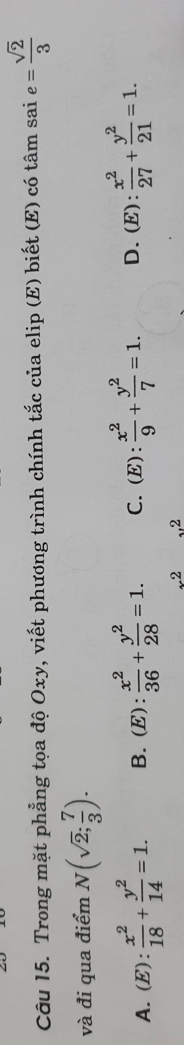 Trong mặt phẳng tọa độ Oxy, viết phương trình chính tắc của elip (E) biết (E) có tâm sai e= sqrt(2)/3 
và đi qua điểm N(sqrt(2); 7/3 ).
A. (E): x^2/18 + y^2/14 =1.
B. (E): 2/3   x^2/36 + y^2/28 =1. C.(E):  x^2/9 + y^2/7 =1. D. ( E):  x^2/27 + y^2/21 =1.
x^2 ,2