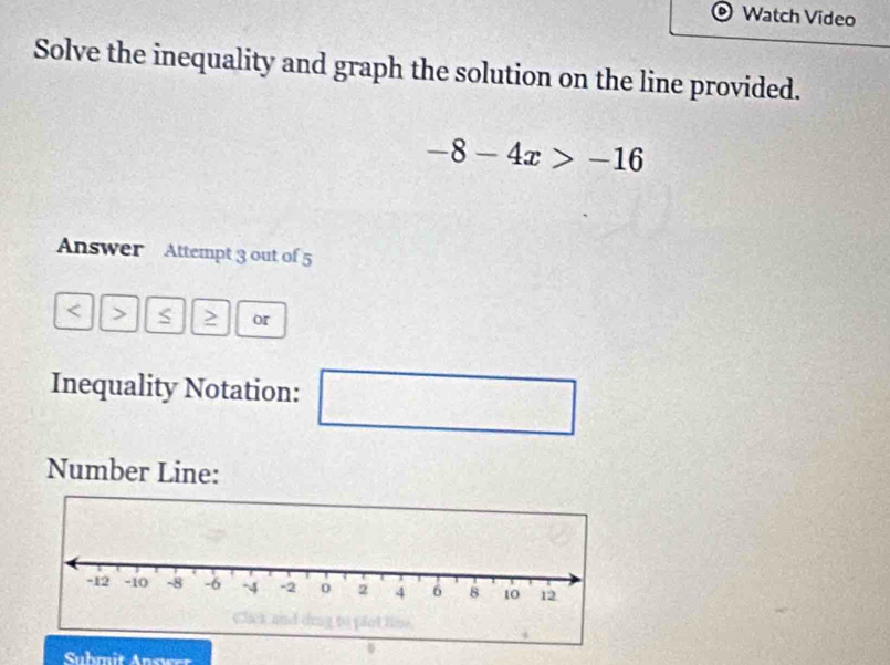 Watch Video 
Solve the inequality and graph the solution on the line provided.
-8-4x>-16
Answer Attempt 3 out of 5 
< > 2 or 
Inequality Notation: □ □ 
Number Line: 
Submit Answer