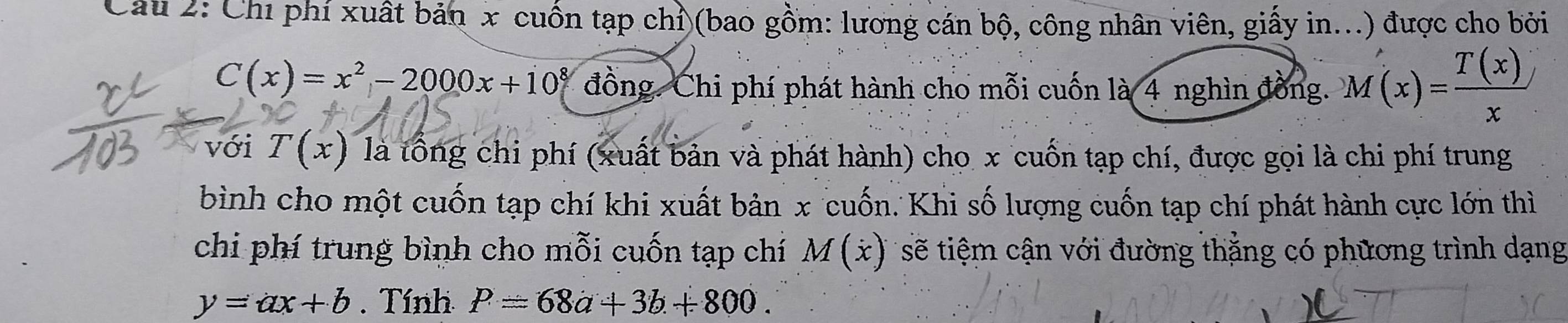 Chỉ phí xuất bản x cuốn tạp chỉ (bao gồm: lương cán bộ, công nhân viên, giấy in...) được cho bởi
C(x)=x^2-2000x+10^8 đồng. Chi phí phát hành cho mỗi cuốn là 4 nghìn đồng. M(x)= T(x)/x 
với T(x) là tổng chi phí (xuất bản và phát hành) cho x cuốn tạp chí, được gọi là chi phí trung 
bình cho một cuốn tạp chí khi xuất bản x cuốn. Khi số lượng cuốn tạp chí phát hành cực lớn thì 
chi phí trung bình cho mỗi cuốn tạp chí M(x) sẽ tiệm cận với đường thẳng có phương trình dạng
y=ax+b. Tính P=68a+3b+800.