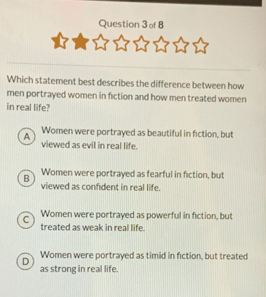 Which statement best describes the difference between how
men portrayed women in fiction and how men treated women
in real life?
A Women were portrayed as beautiful in fiction, but
viewed as evil in real life.
B Women were portrayed as fearful in fiction, but
viewed as confident in real life.
C Women were portrayed as powerful in fiction, but
treated as weak in real life.
D Women were portrayed as timid in fiction, but treated
as strong in real life.