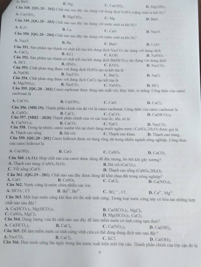 A. BaO.
B. Mg.
C. Ca(OH)_2. D. Mg(OH)_2
Câu 348.[QG.20-202] Chất nào sau đây tác dụng với dung địch H_2SO_4 loàng sinh ra khí H_2?
A. Ca(OH)_2. B. Mg(OH)_2. C. Mg
D. BaO.
Câu 349.[QG.20-203] Chất nào sau đây tác dụng với nước sinh ra khí H_2?
A. K_2O. B. Ca. C. CaO. D. Na_2O.
Câu 350.[QG.2θ -204] Chất nào sau đây tác dụng với nước sinh ra khí I H_2
A. Na_2O. B. Ba. C. BaO. D. l i_2C L
Câu 351. Sản phẩm tạo thành có chất kết tủa khi dung dịch Na_2CO_3
A. CaCl_2. B. KCl. H tác dụng với dung dịch
C. KO
D. NaNO_3.
Cầu 352. Sản phẩm tạo thành có chất kết tủa khi dung dịch Ba(HCO_3) ác ụng với dung dịch
A. HCl. B. HNO_1. C. KNO_3. D. Na_2CO_3.
Cầu 353. Chất phản ứng được với dung dịch H_2SO_4 tạo ra kết tūa là
A. NaOH, B. Na_2CO_3. C. BaCl_2. D. surd _aCl
Câu 354, Chất phân ứng được với dung dịch CaCl_2 tạo kết tùa là
A. Mg(NO_3)_2. B. Na_2CO_3 C. NaNO_3. D. HCl
Câu 355. [QG.20-202] Canxi cacbonat được dùng sản xuất vôi, thủy tinh, xi măng. Công thức của canxi
cacbonat là
A. CaCO_3. B. Ca(OH)_2. C. CaO. D. CaCl_2.
Câu 356. (MH.19 ): Thành phần chính của đá vôi là canxi cacbonat. Công thức của canxi cacbonat là
A. CaSO_3 B. CaCl_2. C. CaCO_3 D. Ca(HCO_3)_2.
Câu 357. [MH2 - 2020] Thành phần chính của vỏ các loại ốc, sến, sò là
A. Ca(NO_3)_2. B. CaCO_3. C. NaCl D. Na_2CO_3.
Câu 358. Trong tự nhiên, canxi sunfat tồn tại dưới dạng muối ngậm nước (CaSO_4.2H_2O) được gọi là
A. Thạch cao sông. B. Đá vôi. C. Thạch cao khan D. Thạch cao nung
Câu 359.[QG.20-201] Canxi hiđroxit được sử dụng rộng rãi trong nhiều ngành công nghiệp. Công thức
của canxi hiđroxit là
A. Ca(OH)_2. B. CaO. C. CaSO_4 D. CaCO_3.
Câu 360. (A.11) : Hợp chất nào của canxi được dùng để đúc tượng, bỏ bột khi gãy xương?
A. Thạch cao nung (CaSO_4.H_2O). B. Đá vôi (CaCO_3)
C. Vôi sống (CaO). D. Thạch cao sống (CaSO_4.2H_2O).
Câu 361. (QG.19-201) 3. Chất nào sau đây được dùng để khử chua đất trong nông nghiệp?
A. CaO. B. CaSO_4 C. CaCl_2. D. Ca(NO_3)_2.
Câu 362. Nước cứng là nước chứa nhiều các ion
A. HCO_3 ,Cl B. Ba^(2+),Be^(2+). C. SO_4^((2-) ,Cl: D. Ca^2+),Mg^(2+).
Câu 363. Một loại nước cứng khi đun sôi thì mắt tính cứng. Trong loại nước cứng này có hòa tan những hợp
chất nào sau đây?
A. Ca(HCO_3)_2,Mg(HCO_3)_2. B. Ca(HCO_3)_2,MgCl_2.
C. CaSO_4,MgCl_2. D. Mg(HCO_3)_2,CaCl_2.
Câu 364. Dùng lượng vừa đủ chất nào sau đây để làm mêm nước có tính cứng tạm thời?
A. Ca(HCO_3)_2. B. CaCl_2. C. Ca(NO_3)_2. D. Ca(OH)_2.
Câu 365, Để làm mềm nước có tính cứng vĩnh cửu có thể dùng dung dịch nào sau đây?
A. Na_2CO_3. B. CaCl_2. C. KC D. Ca(OH)_2.
Câu 366. Đun nước cứng lâu ngày trong ẩm nước xuất hiện một lớp cặn. Thành phần chính của lớp cặn đó là
9