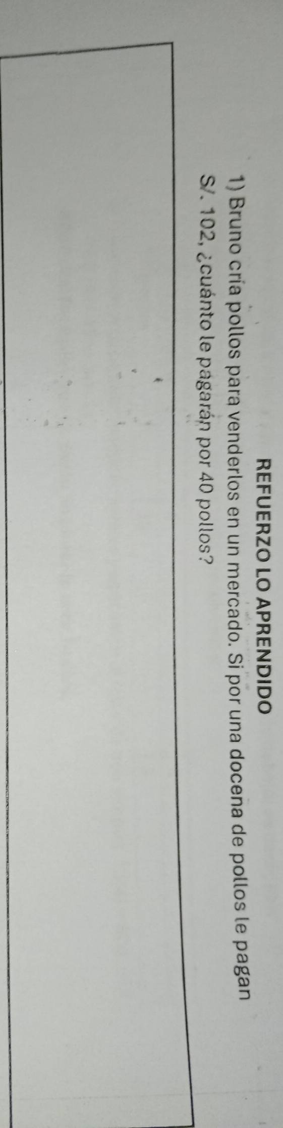 REFUERZO LO APRENDIDO 
1) Bruno cría pollos para venderlos en un mercado. Si por una docena de pollos le pagan
S/. 102, ¿cuánto le pagarán por 40 pollos?