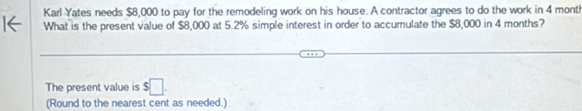 Karl Yates needs $8,000 to pay for the remodeling work on his house. A contractor agrees to do the work in 4 month
What is the present value of $8,000 at 5.2% simple interest in order to accumulate the $8,000 in 4 months? 
The present value is $□. 
(Round to the nearest cent as needed.)