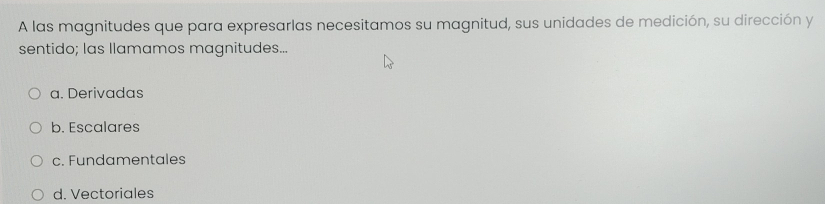 A las magnitudes que para expresarlas necesitamos su magnitud, sus unidades de medición, su dirección y
sentido; las Ilamamos magnitudes...
a. Derivadas
b. Escalares
c. Fundamentales
d. Vectoriales