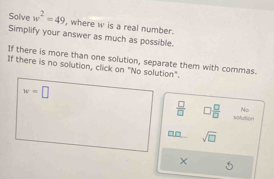 Solve w^2=49 , where w is a real number. 
Simplify your answer as much as possible. 
If there is more than one solution, separate them with commas. 
If there is no solution, click on "No solution".
w=□
No
 □ /□   □  □ /□   solution
sqrt(□ )
X