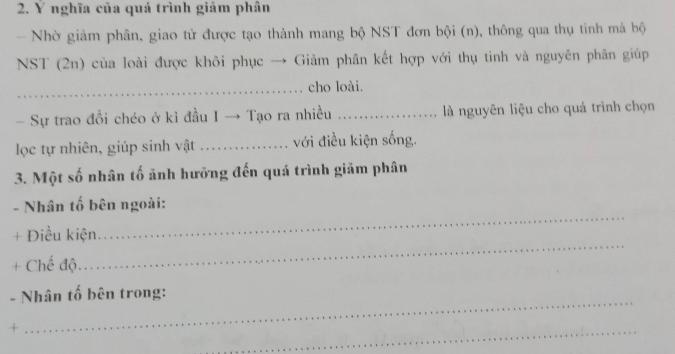 Ý nghĩa của quá trình giảm phân 
- Nhờ giảm phân, giao tử được tạo thành mang bộ NST đơn bội (n), thông qua thụ tính mả bộ 
NST (2n) của loài được khôi phục → Giảm phân kết hợp với thụ tinh và nguyên phân giúp 
_cho loài. 
- Sự trao đổi chéo ở kì đầu I → Tạo ra nhiều _là nguyên liệu cho quá trình chọn 
lọc tự nhiên, giúp sinh vật _...... với điều kiện sống. 
3. Một số nhân tố ảnh hưỡng đến quá trình giảm phân 
_ 
- Nhân tố bên ngoài: 
_ 
+ Điều kiện. 
+ Chế độ 
- Nhân tố bên trong: 
+ 
_