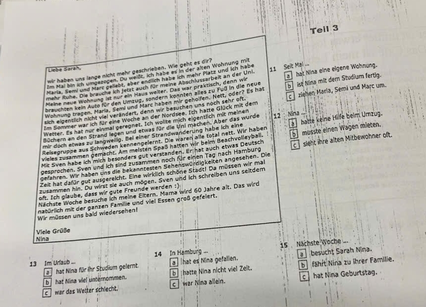 Teil 3
Liebe Sarah,
wir haben uns lange nicht mehr geschrieben. Wie geht es dir?
Im Mai bin ich umgezogen. Du weißt, ich habe es in der alten Wohnung mit
Maria, Semi und Marc geliebt, aber endlich habe ich mehr Platz und ich habe 11 Seit Mai ...
Meine neue Wohnung ist nur ein Haus weiter. Das war praktisch, denn wir a hat Nina eine eigene Wohnung.
mehr Ruhe. Die brauche ich fetzt auch für meine Abschlussarbeit an der Uni.
Wohnung tragen. Maria, Semi und Marc haben mir geholfen. Nett, oder? Es hat b  ist Nina mit dem Studium fertig.
brauchten kein Auto für den Umzug, sondern konnten alles zu Fuß in die neue
sich eigentlich nicht viel verändert, denn wir besuchen uns noch sehr oft. c ziehen Maria, Semi und Marc um.
Im Sommer war ich für eine Woche an der Nordsee. Ich hatte Glück mit dem
Wetter. Es hat nur einmal geregnet. Ich wollte mich elgentlich mit meinen
Büchern an den Strand legen und etwas für die Uni machen. Aber das wurde
mir doch etwas zu langweilig. Bei einer Strandwanderung habe ich eine 12  Nina
Reisegruppe aus Schweden kennengelernt. Die waren alle total nett. Wir haben a hatte kelne Hilfe beim Umzug.
Mit Sven habe ich mich besonders gut verstanden. Er hat auch etwas Deutsch b müsste einen Wagen mieten.
vieles zusammen gemacht. Am meisten Spaß hatten wir beim Beachvolleyball.
gesprochen. Sven und ich sind zusammen noch für einen Tag nach Hamburg csight ihre alten Mitbewohner oft.
gefahren. Wir haben uns die bekanntesten Sehenswürdigkeiten angesehen. Die
Zeit hat dafür gut ausgereicht. Eine wirklich schöne Stadt! Da müssen wir mal
zusammen hin. Du wirst sie auch mögen. Sven und ich schreiben uns seitdem
oft. Ich glaube, dass wir gute Freunde werden :)
Nächste Woche besuche ich meine Eltern. Mama wird 60 Jahre alt. Das wird
natürlich mit der ganzen Familie und viel Essen groß gefeiert.
Wir müssen uns bald wiedersehen!
Viele Grüße
Nina
13 Im Urlaub ... 14 In Hamburg ... 15 Nächste Woche ...
a hat Nina für ihr Studium gelernt. a hat es Nina gefallen. a besucht Sarah Nina.
b  hat Nina viel unternommen. b hatte Nina nicht viel Zeit. b fährt Nina zu ihrer Familie.
c war das Wetter schlecht. c war Nina allein. c hat Nina Geburtstag.