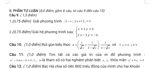 PHAN Tự LUẠN (8,0 điểm; gồm 6 câu, từ câu 9 đến câu 15) 
Câu 9. ( 1,5 điểm) 
1.(0,75 điểm) Giải phương trình: (5-x)(3x+12)=0
2.(0,75 điểm) Giải hệ phương trình sau: beginarrayl x+2y=5 2x-3y=-4endarray.
Câu 10. (1,0 điểm) Rút gọn biểu thức A=( 1/sqrt(x) + 1/3-sqrt(x) ): 1/3-sqrt(x)  vớ ix>0,x!= 9. 
Câu 11. (1,0 điểm) Tìm tất cả các giá trị của m để phương trình:
x^2-2mx-9=0(1) àm là tham số có hai nghiệm phân biệt x_1, x_2 thỏa mãn x_1^(3+9x_2)=0
Câu 12. ( 1,0 điểm) Bác Hà chia số tiền 800 triêu đồng của mình cho hai khoản