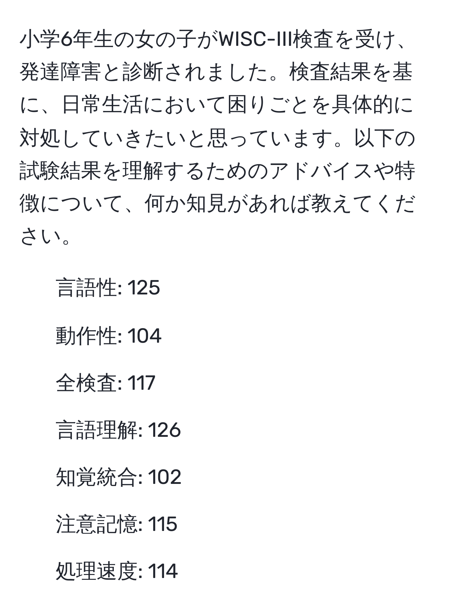 小学6年生の女の子がWISC-III検査を受け、発達障害と診断されました。検査結果を基に、日常生活において困りごとを具体的に対処していきたいと思っています。以下の試験結果を理解するためのアドバイスや特徴について、何か知見があれば教えてください。  
- 言語性: 125  
- 動作性: 104  
- 全検査: 117  
- 言語理解: 126  
- 知覚統合: 102  
- 注意記憶: 115  
- 処理速度: 114