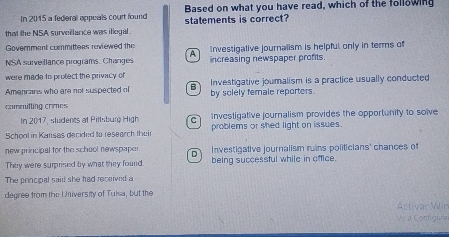 Based on what you have read, which of the following
In 2015 a federal appeals court found
statements is correct?
that the NSA surveillance was illegal.
Government committees reviewed the
A . Investigative journalism is helpful only in terms of
NSA surveillance programs. Changes increasing newspaper profits.
were made to protect the privacy of
Americans who are not suspected of
B Investigative journalism is a practice usually conducted
by solely female reporters.
committing crimes.
In 2017, students at Pittsburg High C Investigative journalism provides the opportunity to solve
problems or shed light on issues.
School in Kansas decided to research their
new principal for the school newspaper. Investigative journalism ruins politicians' chances of
D
They were surprised by what they found. being successful while in office.
The principal said she had received a
degree from the University of Tulsa, but the
Activar Win
Ve a Configura