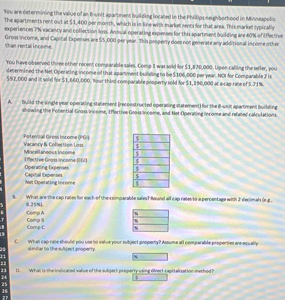 You are determining the value of an 8 -unit apartment building located in the Phillips neighborhood in Minneapolis. 
The apartments rent out at $1,400 per month, which is in line with market rents for that area. This market typically 
experiences 7% vacancy and collection loss. Annual operating expenses for this apartment building are 40% of Effective 
Gross Income, and Capital Expenses are $5,000 per year. This property does not generate any additional income other 
than rental income. 
You have observed three other recent comparable sales. Comp 1 was sold for $1,870,000. Upon calling the seller, you 
determined the Net Operating Income of that apartment building to be $106,000 per year. NOI for Comparable 2 is
$92,000 and it sold for $1,660,000. Your third comparable property sold for $1,190,000 at a cap rate of 5.71%. 
A. Build the single year operating statement (reconstructed operating statement) for the 8 -unit apartment building 
showing the Potential Gross Income, Effective Gross Income, and Net Operating Income and related calculations. 
Potential Gross Income (PGI) 
Vacancy & Collection Loss 
Miscellaneous Income 
Effective Gross Income (EGI) 
Operating Expenses 
Capital Expenses 
Net Operating Income 
B. What are the cap rates for each of the comparable sales? Round all cap rates to a percentage with 2 decimals (e.g., 
5 8.25%). 
6 Comp A
7 Comp B
18 Comp C 
19 
C. What cap rate should you use to value your subject property? Assume all comparable properties are equally
20 similar to the subject property.
21
%
22
23 D. What is the indicated value of the subject property using direct capitalization method?
24
$
25
26
27