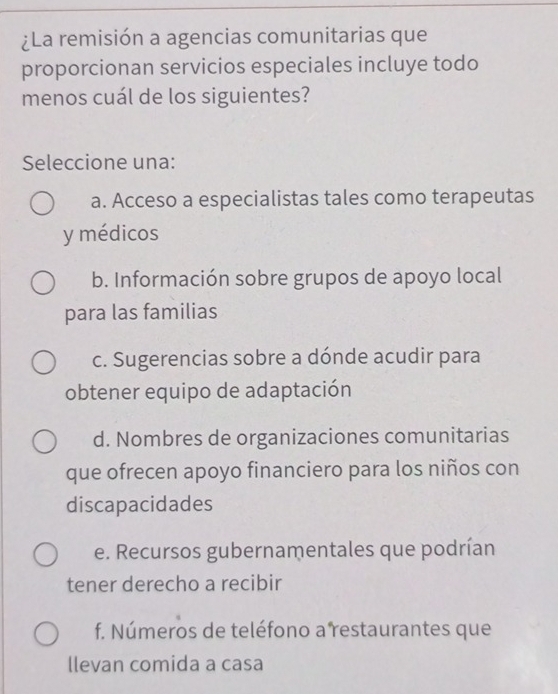 ¿La remisión a agencias comunitarias que
proporcionan servicios especiales incluye todo
menos cuál de los siguientes?
Seleccione una:
a. Acceso a especialistas tales como terapeutas
y médicos
b. Información sobre grupos de apoyo local
para las familias
c. Sugerencias sobre a dónde acudir para
obtener equipo de adaptación
d. Nombres de organizaciones comunitarias
que ofrecen apoyo financiero para los niños con
discapacidades
e. Recursos gubernamentales que podrían
tener derecho a recibir
f. Números de teléfono a restaurantes que
llevan comida a casa