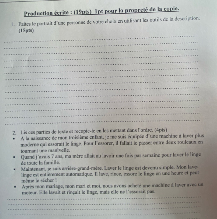 Production écrite : (19pts) 1pt pour la propreté de la copie. 
1. Faites le portrait d’une personne de votre choix en utilisant les outils de la description. 
_ 
(15pts) 
_ 
_ 
_ 
_ 
_ 
_ 
_ 
_ 
_ 
_ 
_ 
_ 
_ 
2. Lis ces parties de texte et recopie-le en les mettant dans l'ordre. (4pts) 
A la naissance de mon troisième enfant, je me suis équipée d'une machine à laver plus 
moderne qui essorait le linge. Pour l’essorer, il fallait le passer entre deux rouleaux en 
tournant une manivelle. 
Quand j’avais 7 ans, ma mère allait au lavoir une fois par semaine pour laver le linge 
de toute la famille. 
Maintenant, je suis arrière-grand-mère. Laver le linge est devenu simple. Mon lave- 
linge est entièrement automatique. Il lave, rince, essore le linge en une heure et peut 
même le sécher ! 
Après mon mariage, mon mari et moi, nous avons acheté une machine à laver avec un 
_ 
moteur. Elle lavait et rinçait le linge, mais elle ne l’essorait pas. 
_ 
_ 
_ 
_