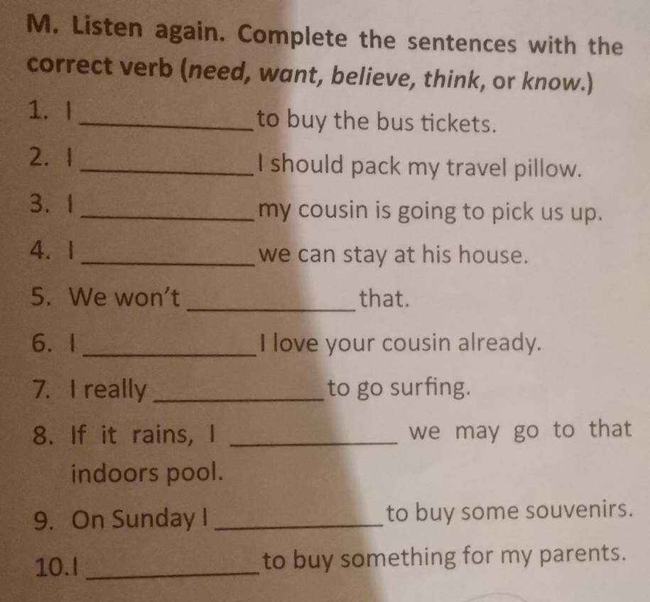 Listen again. Complete the sentences with the 
correct verb (need, want, believe, think, or know.) 
1. I _to buy the bus tickets. 
2.1 _I should pack my travel pillow. 
3. 1_ my cousin is going to pick us up. 
4. 1 _we can stay at his house. 
_ 
5. We won't that. 
6. I _I love your cousin already. 
7. I really _to go surfing. 
8. If it rains, I _we may go to that 
indoors pool. 
9. On Sunday I _to buy some souvenirs. 
10.I _to buy something for my parents.