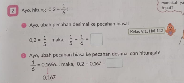 manakah ya
2 Ayo, hitung 0, 2- 1/6  |
tepat?
① Ayo, ubah pecahan desimal ke pecahan biasa!
Kelas V.1, Hal 142
0,2= 1/5  maka,  1/5 - 1/6 =□
② Ayo, ubah pecahan biasa ke pecahan desimal dan hitungah!
 1/6 =0,1666... . maka, 0,2-0,167=□
0,167