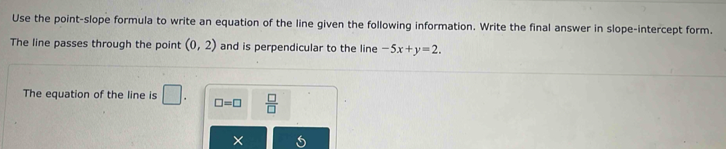 Use the point-slope formula to write an equation of the line given the following information. Write the final answer in slope-intercept form. 
The line passes through the point (0,2) and is perpendicular to the line -5x+y=2. 
The equation of the line is □. □ =□  □ /□   
^