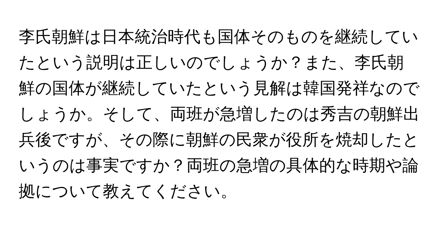 李氏朝鮮は日本統治時代も国体そのものを継続していたという説明は正しいのでしょうか？また、李氏朝鮮の国体が継続していたという見解は韓国発祥なのでしょうか。そして、両班が急増したのは秀吉の朝鮮出兵後ですが、その際に朝鮮の民衆が役所を焼却したというのは事実ですか？両班の急増の具体的な時期や論拠について教えてください。