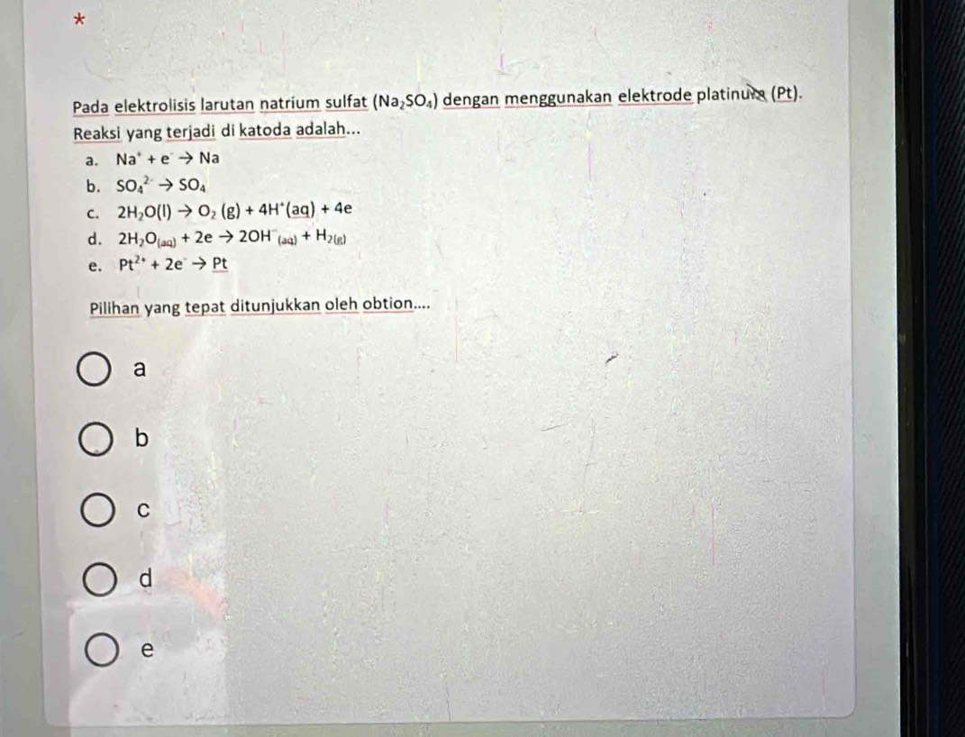 Pada elektrolisis larutan natrium sulfat (Na_2SO_4) dengan menggunakan elektrode platinura (Pt).
Reaksi yang terjadi di katoda adalah...
a. Na^++e^-to Na
b. SO_4^((2-)to SO_4)
C. 2H_2O(l)to O_2(g)+4H^+(aq)+4e
d. 2H_2O_(aq)+2eto 2OH^-_(aq)+H_2(g)
e. Pt^(2+)+2eto Pt
Pilihan yang tepat ditunjukkan oleh obtion....
a
b
C
d
e