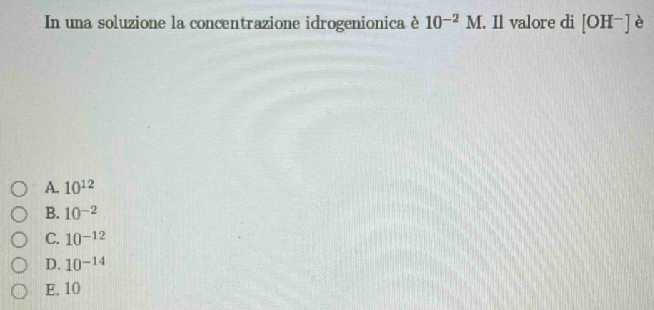 In una soluzione la concentrazione idrogenionica è 10^(-2)M. Il valore di [OH^-] è
A. 10^(12)
B. 10^(-2)
C. 10^(-12)
D. 10^(-14)
E. 10