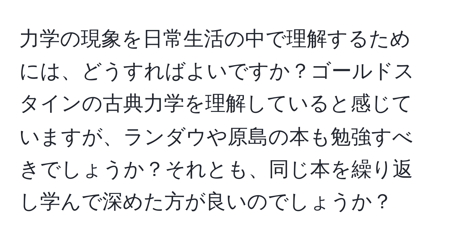 力学の現象を日常生活の中で理解するためには、どうすればよいですか？ゴールドスタインの古典力学を理解していると感じていますが、ランダウや原島の本も勉強すべきでしょうか？それとも、同じ本を繰り返し学んで深めた方が良いのでしょうか？