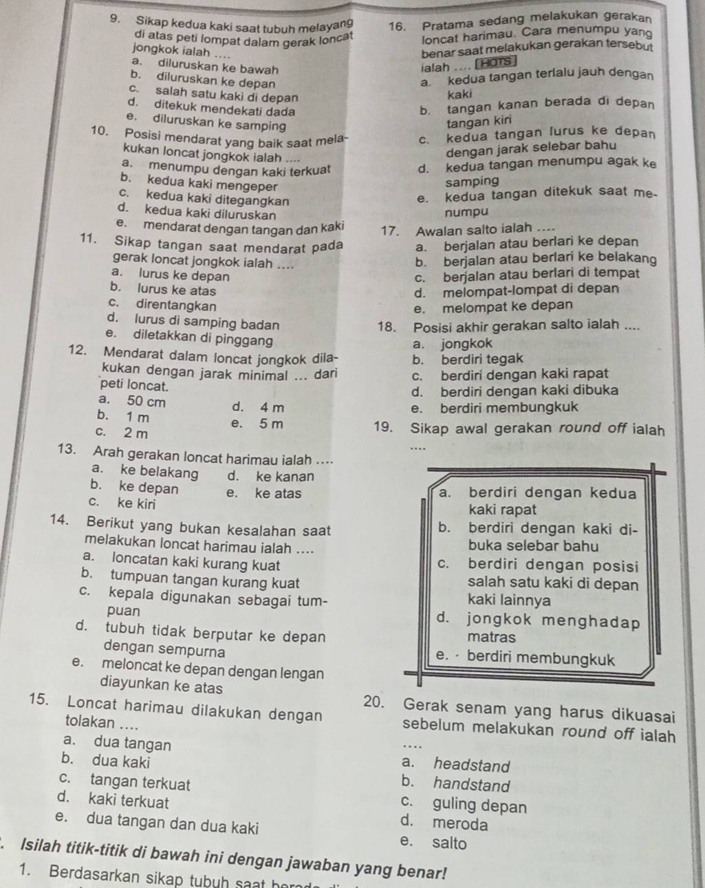 Sikap kedua kaki saat tubuh melayang 16. Pratama sedang melakukan gerakan
di atas peti lompat dalam gerak loncat loncat harimau. Cara menumpu yang
jongkok ialah ....
benar saat melakukan gerakan tersebut
a. diluruskan ke bawah ialah .... [HOTS
b. diluruskan ke depan
a kedua tangan terlalu jauh dengan
c. salah satu kaki di depan
kaki
d. ditekuk mendekati dada
b，tangan kanan berada di depan
e. diluruskan ke samping
tangan kir
10. Posisi mendarat yang baik saat mela
c. kedua tangan lurus ke depan
kukan loncat jongkok ialah ....
dengan jarak selebar bahu
a. menumpu dengan kaki terkuat
d. kedua tangan menumpu agak ke
b. kedua kaki mengeper
samping
c. kedua kaki ditegangkan
e. kedua tangan ditekuk saat me.
d. kedua kaki diluruskan
numpu
e. mendarat dengan tangan dan kaki 17. Awalan salto ialah …
11. Sikap tangan saat mendarat pada
a. berjalan atau berlari ke depan
gerak loncat jongkok ialah ....
b. berjalan atau berlari ke belakang
a. lurus ke depan c. berjalan atau berlari di tempat
b. lurus ke atas d. melompat-lompat di depan
c. direntangkan
e. melompat ke depan
d. lurus di samping badan
18. Posisi akhir gerakan salto ialah ....
e. diletakkan di pinggang
a. jongkok
12. Mendarat dalam loncat jongkok dila- b. berdiri tegak
kukan dengan jarak minimal ... dari c. berdiri dengan kaki rapat
peti loncat.
d. berdiri dengan kaki dibuka
a. 50 cm d. 4 m
b. 1 m
e. berdiri membungkuk
e. 5 m
c. 2 m 19. Sikap awal gerakan round off ialah
..
13. Arah gerakan loncat harimau ialah …
a. ke belakang d. ke kanan
b. ke depan e. ke atas a. berdiri dengan kedua
c. ke kiri kaki rapat
14. Berikut yang bukan kesalahan saat b. berdiri dengan kaki di-
melakukan loncat harimau ialah .... buka selebar bahu
a. loncatan kaki kurang kuat c. berdiri dengan posisi
b. tumpuan tangan kurang kuat salah satu kaki di depan
c. kepala digunakan sebagai tum- kaki lainnya
puan d. jongkok menghadap
d. tubuh tidak berputar ke depan
matras
dengan sempurna e. · berdiri membungkuk
e. meloncat ke depan dengan lengan
diayunkan ke atas 20. Gerak senam yang harus dikuasai
15. Loncat harimau dilakukan dengan sebelum melakukan round off ialah
tolakan ....
a. dua tangan a. headstand
b. dua kaki b. handstand
c. tangan terkuat c. guling depan
d. kaki terkuat d. meroda
e. dua tangan dan dua kaki e. salto
. Isilah titik-titik di bawah ini dengan jawaban yang benar!
1. Berdasarkan sikap tubuh saat her