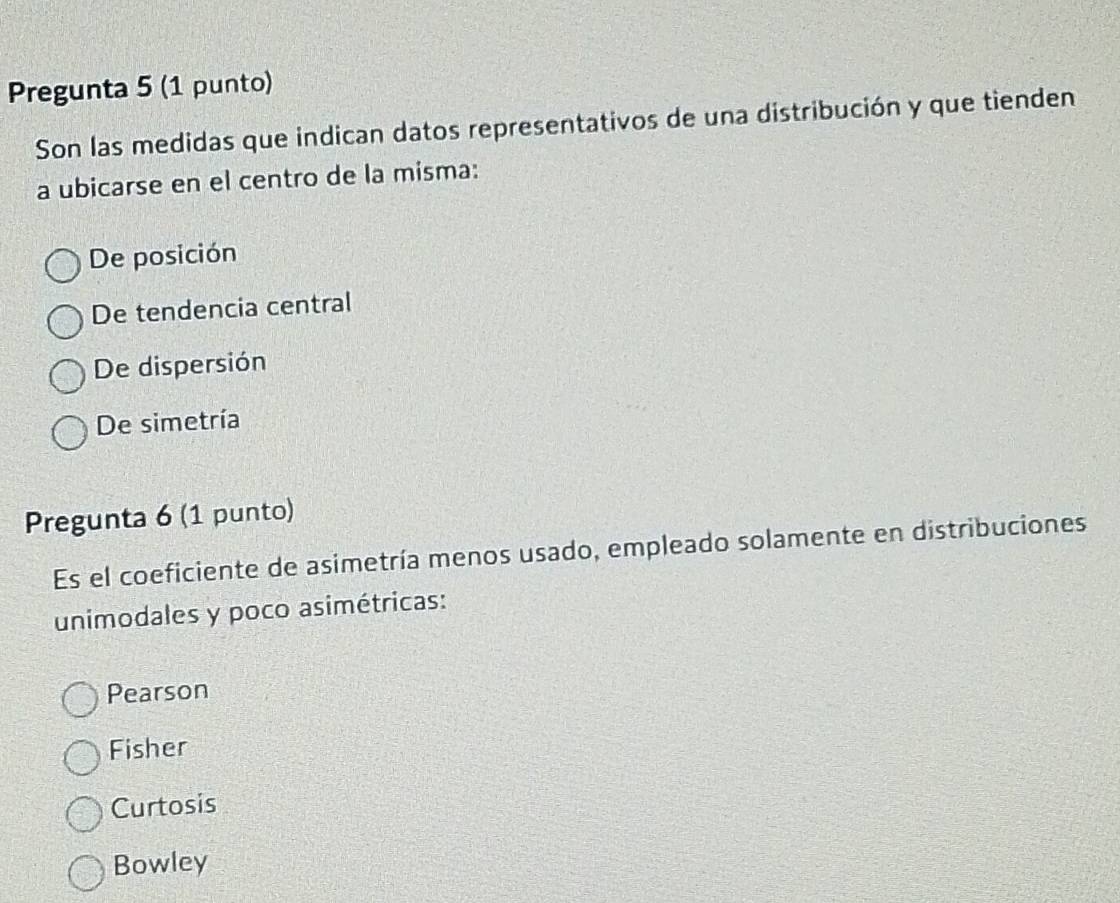 Pregunta 5 (1 punto)
Son las medidas que indican datos representativos de una distribución y que tienden
a ubicarse en el centro de la misma:
De posición
De tendencia central
De dispersión
De simetría
Pregunta 6 (1 punto)
Es el coeficiente de asimetría menos usado, empleado solamente en distribuciones
unimodales y poco asimétricas:
Pearson
Fisher
Curtosis
Bowley