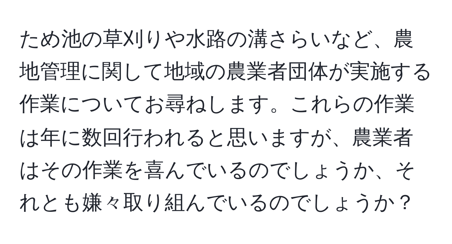 ため池の草刈りや水路の溝さらいなど、農地管理に関して地域の農業者団体が実施する作業についてお尋ねします。これらの作業は年に数回行われると思いますが、農業者はその作業を喜んでいるのでしょうか、それとも嫌々取り組んでいるのでしょうか？