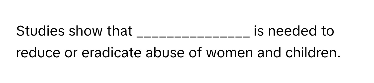 Studies show that _______________ is needed to reduce or eradicate abuse of women and children.