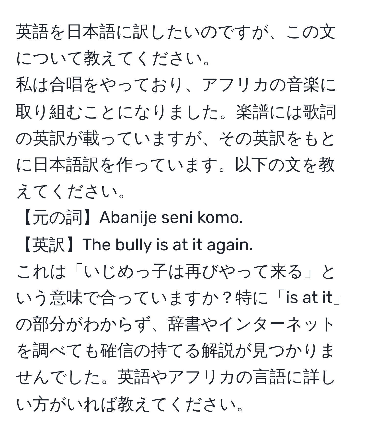 英語を日本語に訳したいのですが、この文について教えてください。  
私は合唱をやっており、アフリカの音楽に取り組むことになりました。楽譜には歌詞の英訳が載っていますが、その英訳をもとに日本語訳を作っています。以下の文を教えてください。  
【元の詞】Abanije seni komo.  
【英訳】The bully is at it again.  
これは「いじめっ子は再びやって来る」という意味で合っていますか？特に「is at it」の部分がわからず、辞書やインターネットを調べても確信の持てる解説が見つかりませんでした。英語やアフリカの言語に詳しい方がいれば教えてください。