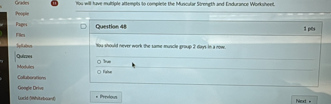 Grades 11 You will have multiple attempts to complete the Muscular Strength and Endurance Worksheet.
People
Pages Question 48 1 pts
Files
Syllabus You should never work the same muscle group 2 days in a row.
Quizzes True
Modules
False
Collaborations
Google Drive
Lucid (Whiteboard) Previous
Next