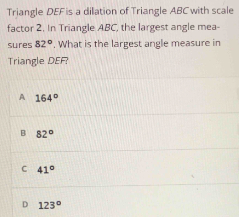 Triangle DEF is a dilation of Triangle ABC with scale
factor 2. In Triangle ABC, the largest angle mea-
sures 82°. What is the largest angle measure in
Triangle DEF?
A 164°
B 82°
C 41°
D 123°