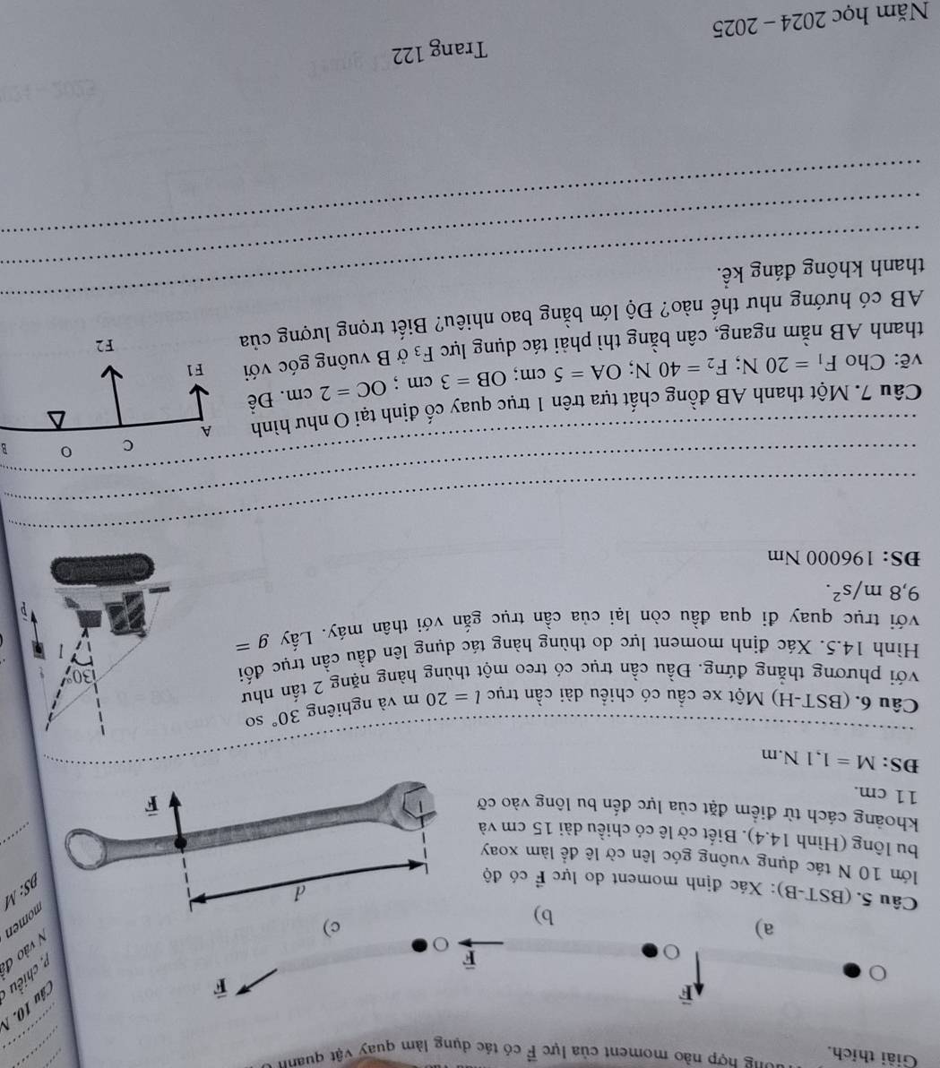 Giải thích. long hợp nào moment của lực vector F có tác dụng làm quay vật quanh
_
overline F
vector F
Câu
overline F
2 , chiều
a)
V vào đã
b)
c)
omen
Câu 5. (BST-B): Xác định moment do lực vector F có độ
S: M
_
lớn 10 N tác dụng vuông góc lên cờ lê để làm xoay
bu lông (Hình 14.4). Biết cờ lê có chiều dài 15 cm và
khoảng cách từ điểm đặt của lực đến bu lông vào cỡ
11 cm.
DS: M=1,1N.m 30°
Câu 6. (BST-H) Một xe cầu có chiều dài cần trục l=20m và nghiêng
so
với phương thẳng đứng. Đầu cần trục có treo một thùng hàng nặng 2 tấn như
Hình 14.5. Xác định moment lực do thùng hàng tác dụng lên đầu cần trục đối
với trục quay đi qua đầu còn lại của cần trục gắn với thân máy. Lấy g=
9,8m/s^2.
ĐS: 196000 Nm
_
_
_
_
_
_
_
_
_
_
B
Câu 7. Một thanh AB đồng chất tưa trên 1 truc quay cổ định tại O như hình 
vẽ: Cho F_1=20N;F_2=40N;OA=5cm;OB=3cm;OC=2cm. Đề
thanh AB nằm ngang, cân bằng thì phải tác dụng lực F_3 ở B vuông góc với 
_
AB có hướng như thế nào? Độ lớn bằng bao nhiêu? Biết trọng lượng của
thanh không đáng kể.
_
Năm học 2024 - 2025 Trang 122