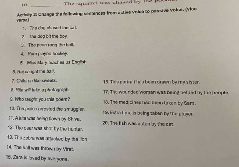 The squirrel was chased by the pau 
Activity 2: Change the following sentences from active voice to passive voice. (vice 
versa) 
1. The dog chased the cat. 
2. The dog bit the boy. 
3. The peon rang the bell. 
4. Ram played hockey. 
5. Miss Mary teaches us English. 
6. Raj caught the ball. 
7. Children like sweets. 16. This portrait has been drawn by my sister. 
8. Rita will take a photograph. 17. The wounded woman was being helped by the people. 
9. Who taught you this poem? 18. The medicines had been taken by Sam. 
10. The police arrested the smuggler. 19. Extra time is being taken by the player. 
11. A kite was being flown by Shiva. 20. The fish was eaten by the cat. 
12. The deer was shot by the hunter. 
13. The zebra was attacked by the lion. 
14. The ball was thrown by Virat. 
15. Zara is loved by everyone.