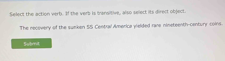 Select the action verb. If the verb is transitive, also select its direct object. 
The recovery of the sunken SS Central America yielded rare nineteenth-century coins. 
Submit